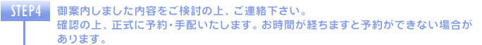 御案内しました内容をご検討の上、ご連絡下さい。確認の上、正式に予約・手配いたします。お時間が経ちますと予約ができない場合があります。